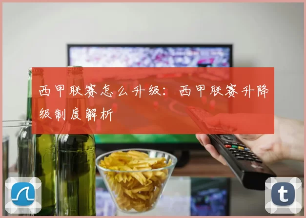 西甲联赛怎么升级：西甲联赛升降级制度解析