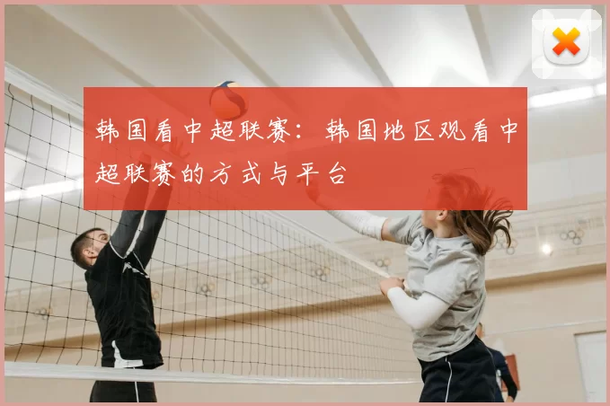 韩国看中超联赛：韩国地区观看中超联赛的方式与平台