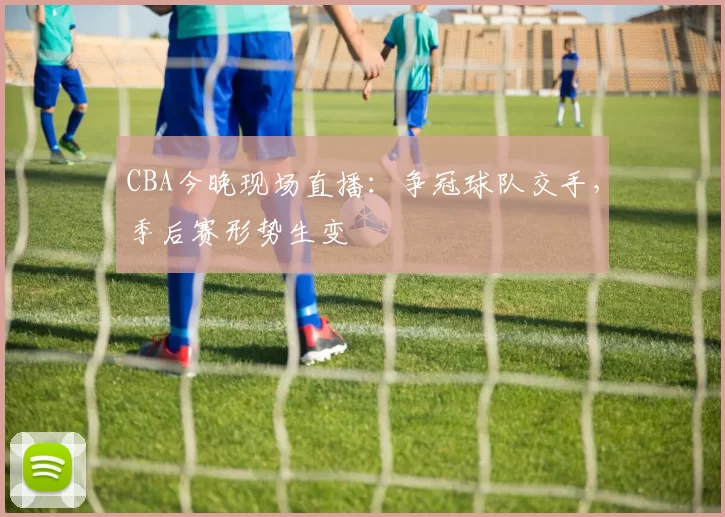 CBA今晚现场直播：争冠球队交手，季后赛形势生变