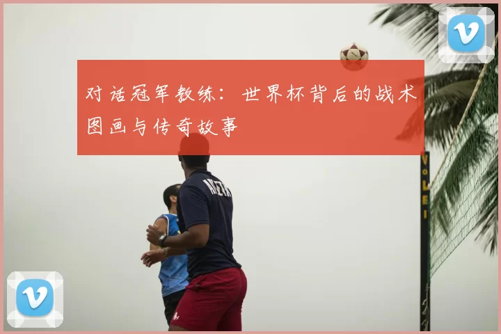 对话冠军教练：世界杯背后的战术图画与传奇故事