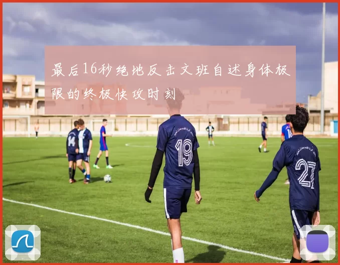 最后16秒绝地反击文班自述身体极限的终极快攻时刻